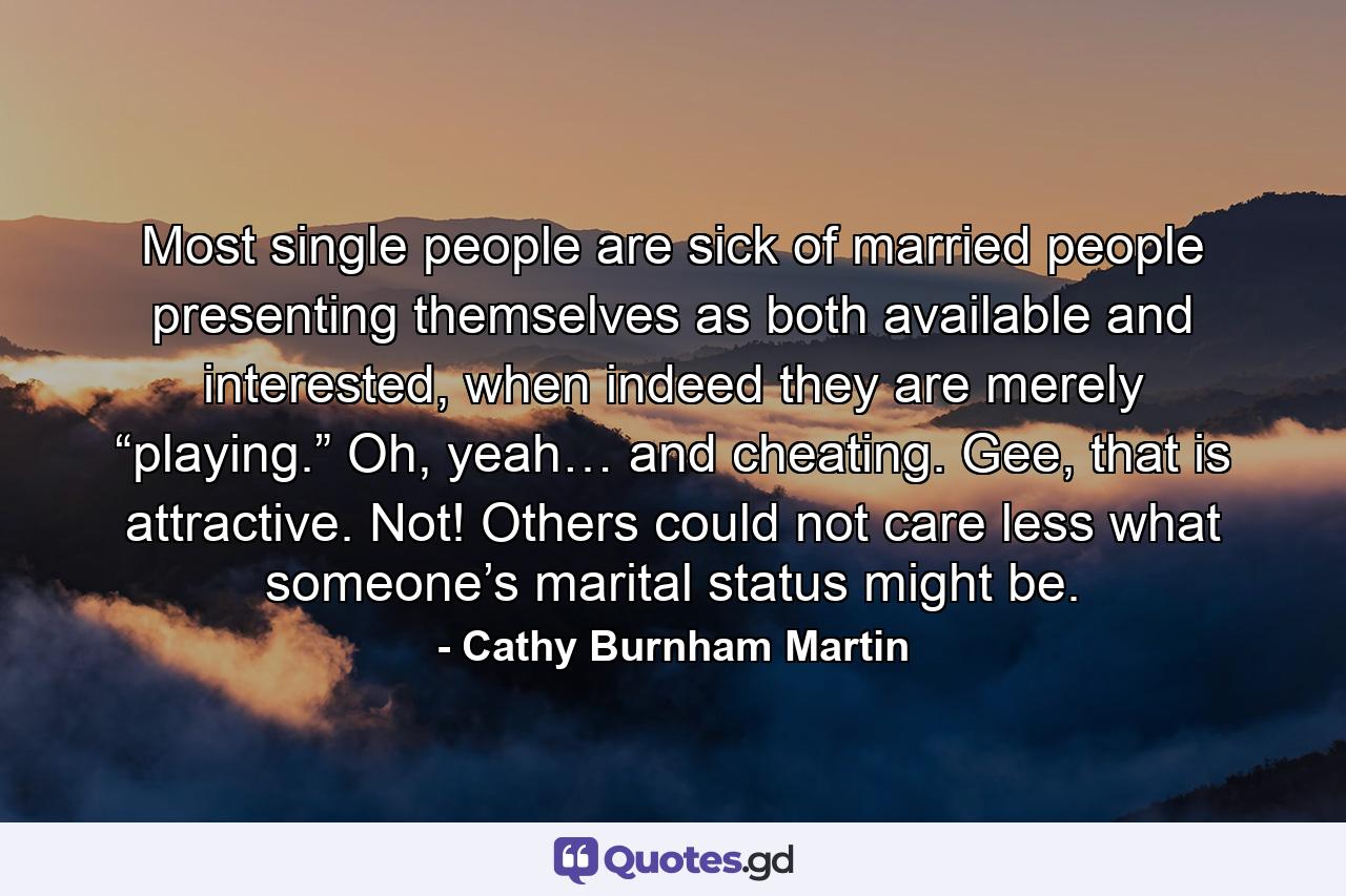 Most single people are sick of married people presenting themselves as both available and interested, when indeed they are merely “playing.” Oh, yeah… and cheating. Gee, that is attractive. Not! Others could not care less what someone’s marital status might be. - Quote by Cathy Burnham Martin