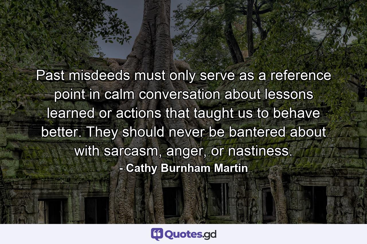 Past misdeeds must only serve as a reference point in calm conversation about lessons learned or actions that taught us to behave better. They should never be bantered about with sarcasm, anger, or nastiness. - Quote by Cathy Burnham Martin