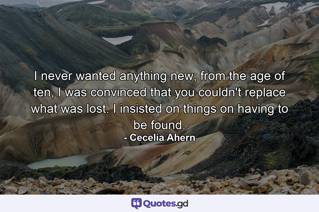 I never wanted anything new; from the age of ten, I was convinced that you couldn't replace what was lost. I insisted on things on having to be found. - Quote by Cecelia Ahern