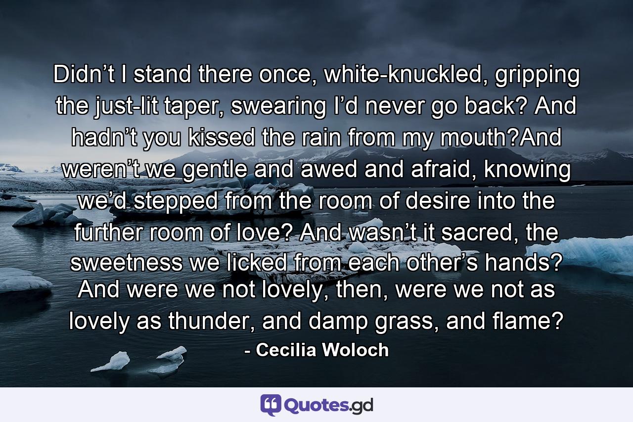 Didn’t I stand there once, white-knuckled, gripping the just-lit taper, swearing I’d never go back? And hadn’t you kissed the rain from my mouth?And weren’t we gentle and awed and afraid, knowing we’d stepped from the room of desire into the further room of love? And wasn’t it sacred, the sweetness we licked from each other’s hands? And were we not lovely, then, were we not as lovely as thunder, and damp grass, and flame? - Quote by Cecilia Woloch