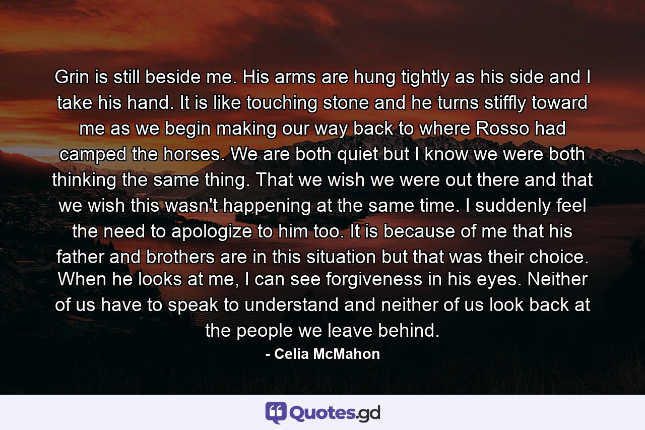 Grin is still beside me. His arms are hung tightly as his side and I take his hand. It is like touching stone and he turns stiffly toward me as we begin making our way back to where Rosso had camped the horses. We are both quiet but I know we were both thinking the same thing. That we wish we were out there and that we wish this wasn't happening at the same time. I suddenly feel the need to apologize to him too. It is because of me that his father and brothers are in this situation but that was their choice. When he looks at me, I can see forgiveness in his eyes. Neither of us have to speak to understand and neither of us look back at the people we leave behind. - Quote by Celia McMahon