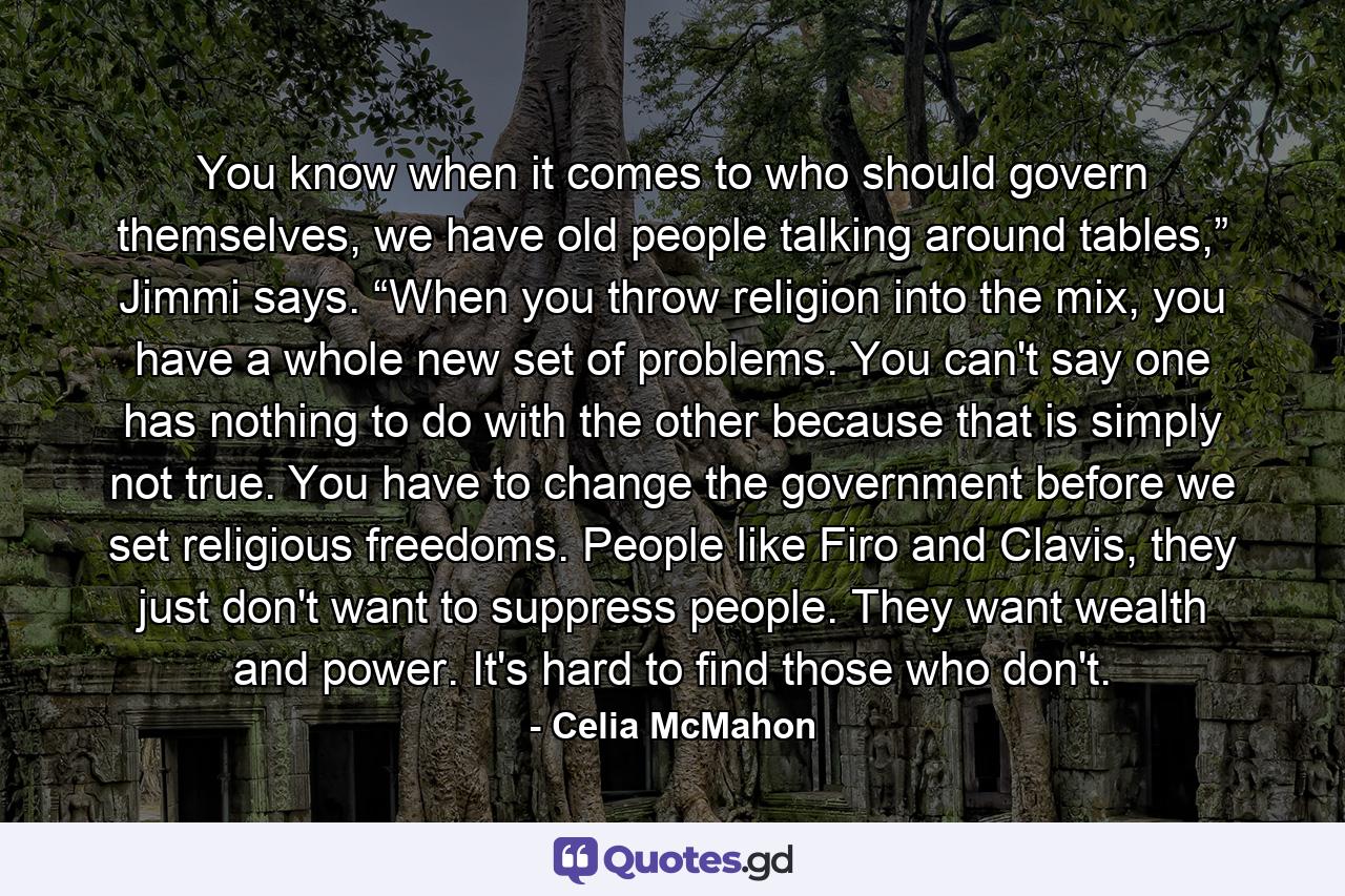 You know when it comes to who should govern themselves, we have old people talking around tables,” Jimmi says. “When you throw religion into the mix, you have a whole new set of problems. You can't say one has nothing to do with the other because that is simply not true. You have to change the government before we set religious freedoms. People like Firo and Clavis, they just don't want to suppress people. They want wealth and power. It's hard to find those who don't. - Quote by Celia McMahon