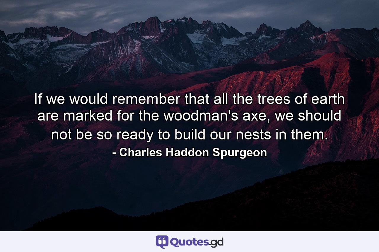 If we would remember that all the trees of earth are marked for the woodman's axe, we should not be so ready to build our nests in them. - Quote by Charles Haddon Spurgeon