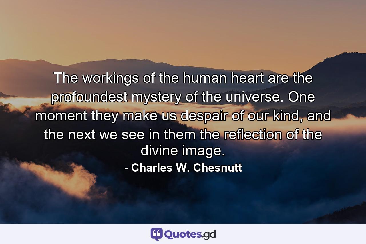 The workings of the human heart are the profoundest mystery of the universe. One moment they make us despair of our kind, and the next we see in them the reflection of the divine image. - Quote by Charles W. Chesnutt