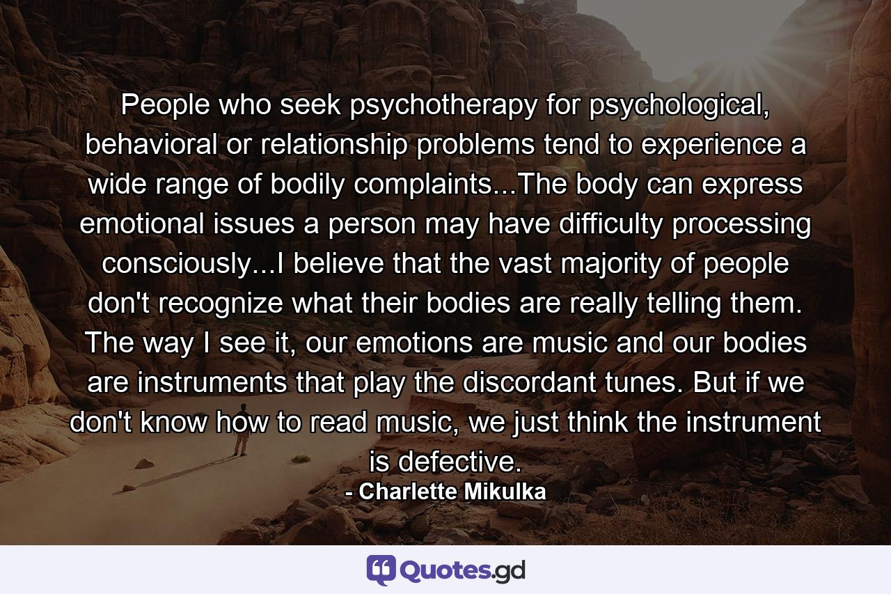 People who seek psychotherapy for psychological, behavioral or relationship problems tend to experience a wide range of bodily complaints...The body can express emotional issues a person may have difficulty processing consciously...I believe that the vast majority of people don't recognize what their bodies are really telling them. The way I see it, our emotions are music and our bodies are instruments that play the discordant tunes. But if we don't know how to read music, we just think the instrument is defective. - Quote by Charlette Mikulka