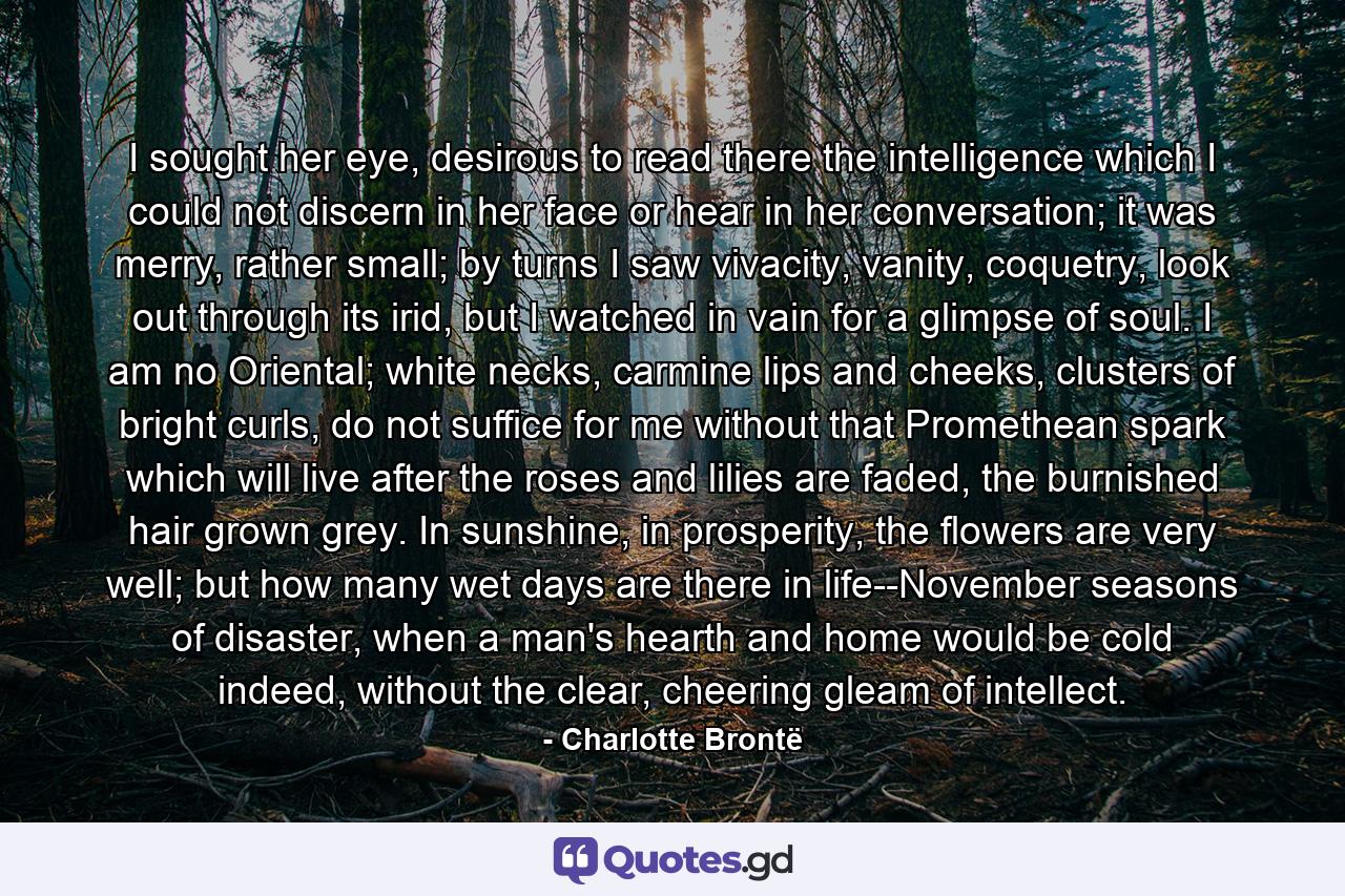 I sought her eye, desirous to read there the intelligence which I could not discern in her face or hear in her conversation; it was merry, rather small; by turns I saw vivacity, vanity, coquetry, look out through its irid, but I watched in vain for a glimpse of soul. I am no Oriental; white necks, carmine lips and cheeks, clusters of bright curls, do not suffice for me without that Promethean spark which will live after the roses and lilies are faded, the burnished hair grown grey. In sunshine, in prosperity, the flowers are very well; but how many wet days are there in life--November seasons of disaster, when a man's hearth and home would be cold indeed, without the clear, cheering gleam of intellect. - Quote by Charlotte Brontë