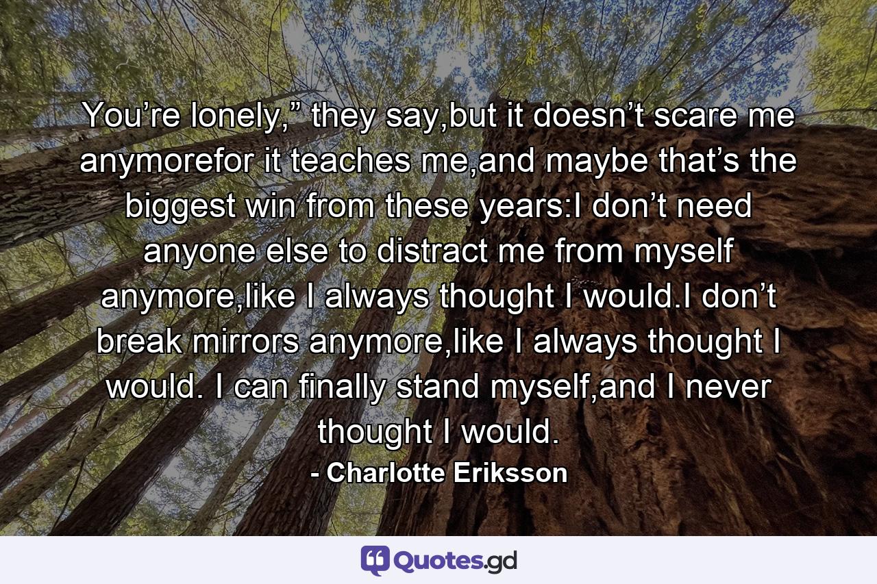 You’re lonely,” they say,but it doesn’t scare me anymorefor it teaches me,and maybe that’s the biggest win from these years:I don’t need anyone else to distract me from myself anymore,like I always thought I would.I don’t break mirrors anymore,like I always thought I would. I can finally stand myself,and I never thought I would. - Quote by Charlotte Eriksson