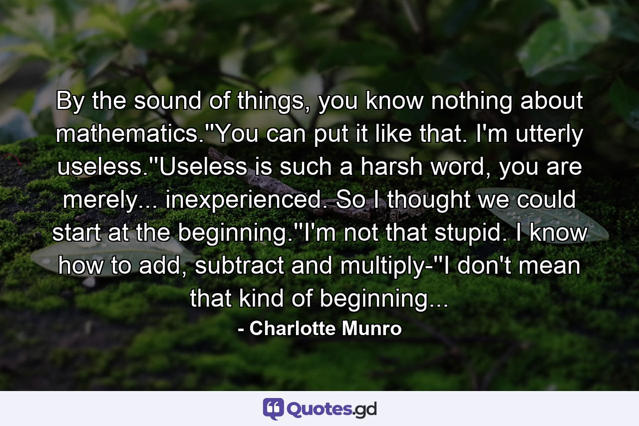 By the sound of things, you know nothing about mathematics.''You can put it like that. I'm utterly useless.''Useless is such a harsh word, you are merely... inexperienced. So I thought we could start at the beginning.''I'm not that stupid. I know how to add, subtract and multiply-''I don't mean that kind of beginning... - Quote by Charlotte Munro