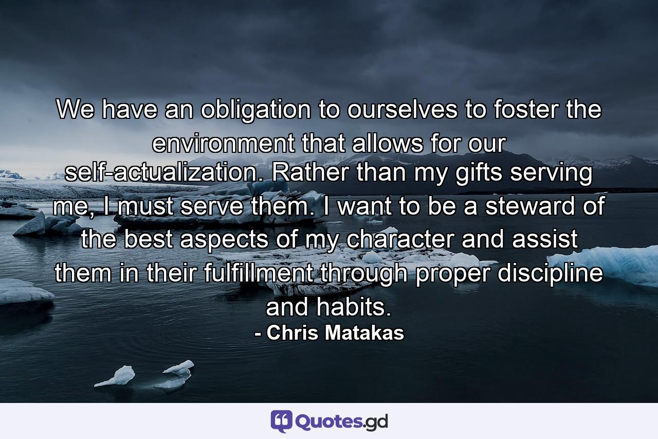 We have an obligation to ourselves to foster the environment that allows for our self-actualization. Rather than my gifts serving me, I must serve them. I want to be a steward of the best aspects of my character and assist them in their fulfillment through proper discipline and habits. - Quote by Chris Matakas