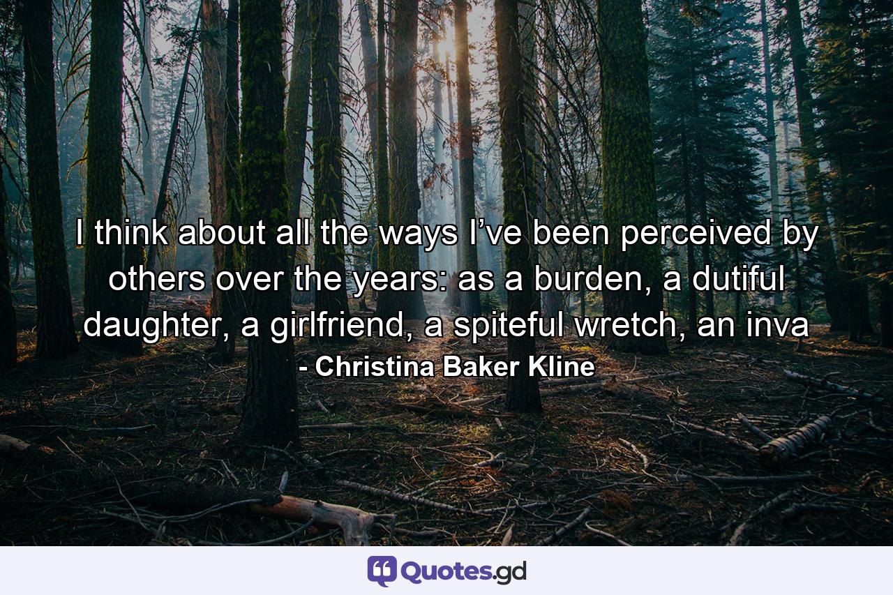 I think about all the ways I’ve been perceived by others over the years: as a burden, a dutiful daughter, a girlfriend, a spiteful wretch, an inva - Quote by Christina Baker Kline