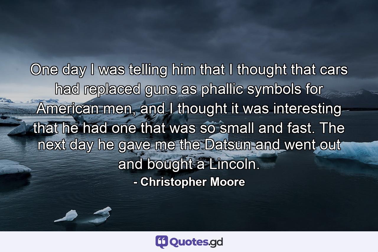 One day I was telling him that I thought that cars had replaced guns as phallic symbols for American men, and I thought it was interesting that he had one that was so small and fast. The next day he gave me the Datsun and went out and bought a Lincoln. - Quote by Christopher Moore