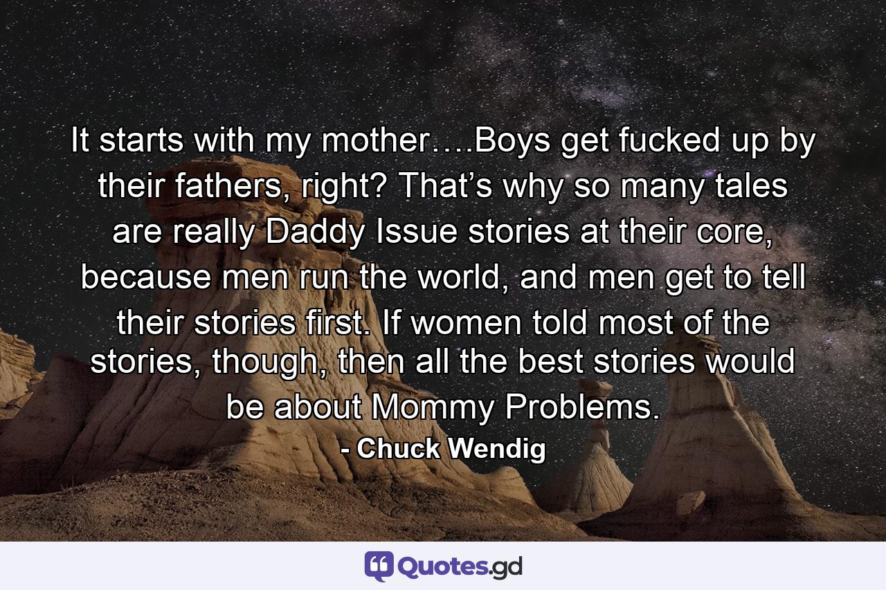 It starts with my mother….Boys get fucked up by their fathers, right? That’s why so many tales are really Daddy Issue stories at their core, because men run the world, and men get to tell their stories first. If women told most of the stories, though, then all the best stories would be about Mommy Problems. - Quote by Chuck Wendig