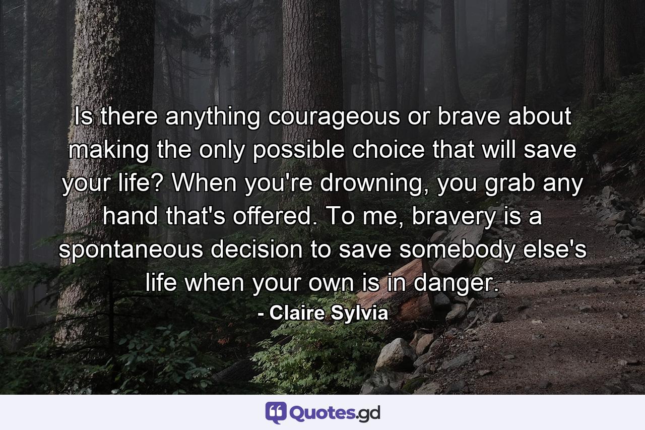 Is there anything courageous or brave about making the only possible choice that will save your life? When you're drowning, you grab any hand that's offered. To me, bravery is a spontaneous decision to save somebody else's life when your own is in danger. - Quote by Claire Sylvia