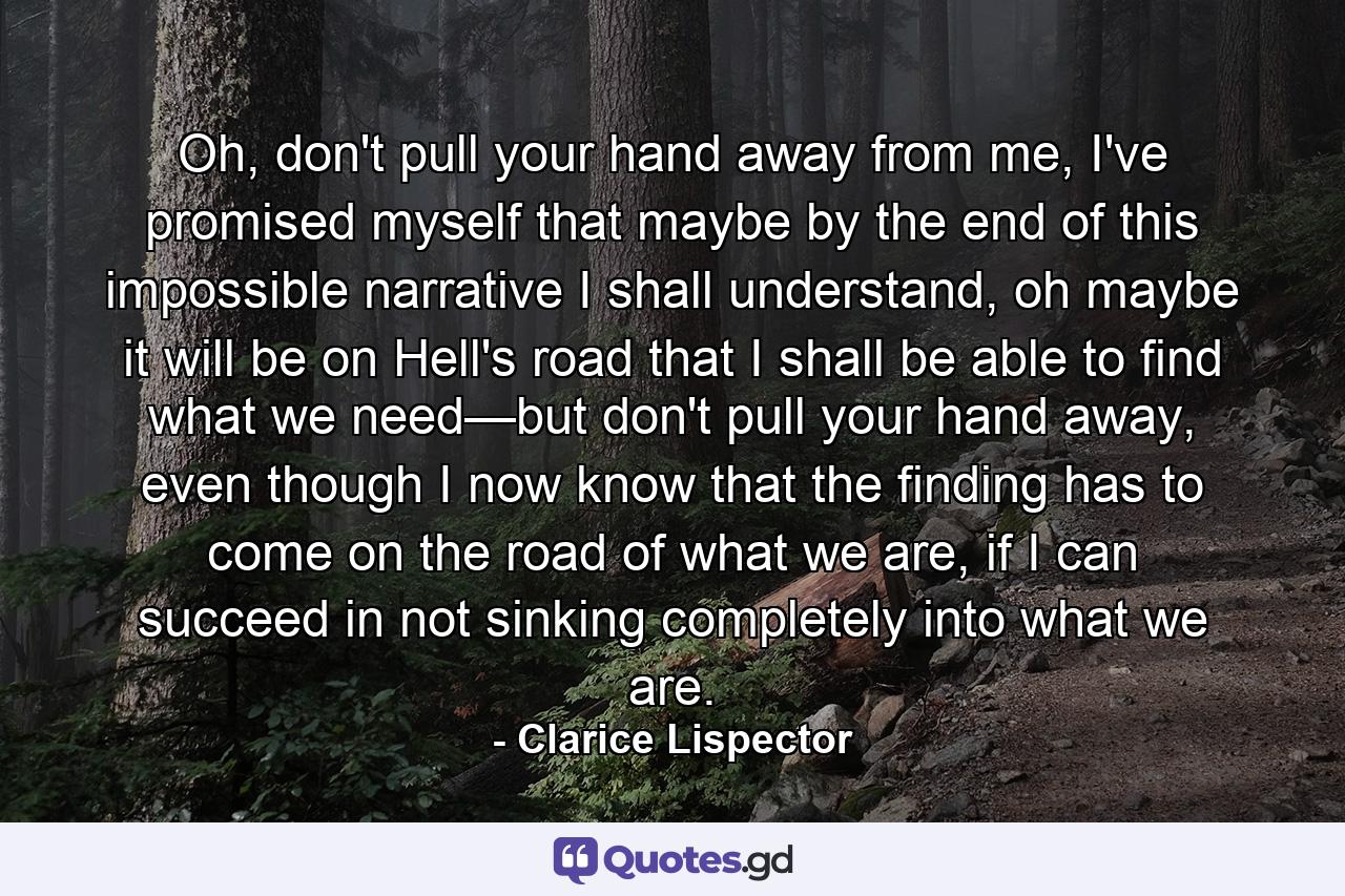 Oh, don't pull your hand away from me, I've promised myself that maybe by the end of this impossible narrative I shall understand, oh maybe it will be on Hell's road that I shall be able to find what we need—but don't pull your hand away, even though I now know that the finding has to come on the road of what we are, if I can succeed in not sinking completely into what we are. - Quote by Clarice Lispector