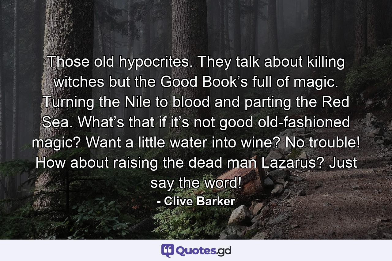 Those old hypocrites. They talk about killing witches but the Good Book’s full of magic. Turning the Nile to blood and parting the Red Sea. What’s that if it’s not good old-fashioned magic? Want a little water into wine? No trouble! How about raising the dead man Lazarus? Just say the word! - Quote by Clive Barker