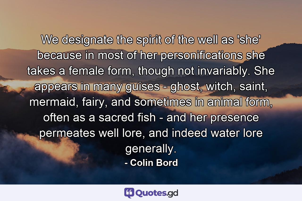 We designate the spirit of the well as 'she' because in most of her personifications she takes a female form, though not invariably. She appears in many guises - ghost, witch, saint, mermaid, fairy, and sometimes in animal form, often as a sacred fish - and her presence permeates well lore, and indeed water lore generally. - Quote by Colin Bord