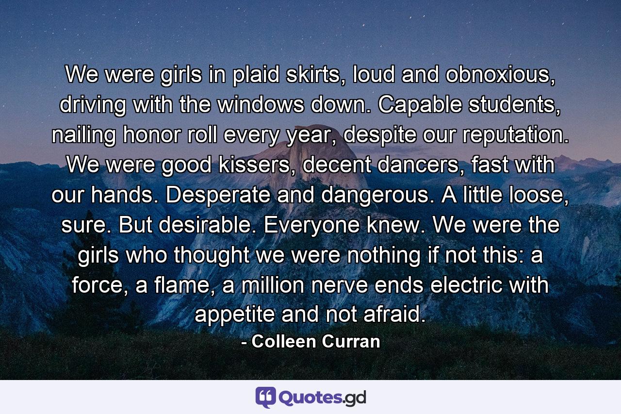 We were girls in plaid skirts, loud and obnoxious, driving with the windows down. Capable students, nailing honor roll every year, despite our reputation. We were good kissers, decent dancers, fast with our hands. Desperate and dangerous. A little loose, sure. But desirable. Everyone knew. We were the girls who thought we were nothing if not this: a force, a flame, a million nerve ends electric with appetite and not afraid. - Quote by Colleen Curran