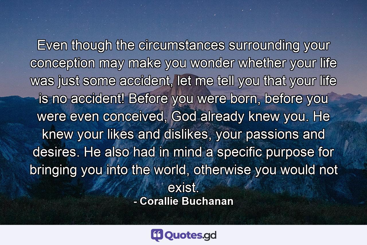 Even though the circumstances surrounding your conception may make you wonder whether your life was just some accident, let me tell you that your life is no accident! Before you were born, before you were even conceived, God already knew you. He knew your likes and dislikes, your passions and desires. He also had in mind a specific purpose for bringing you into the world, otherwise you would not exist. - Quote by Corallie Buchanan