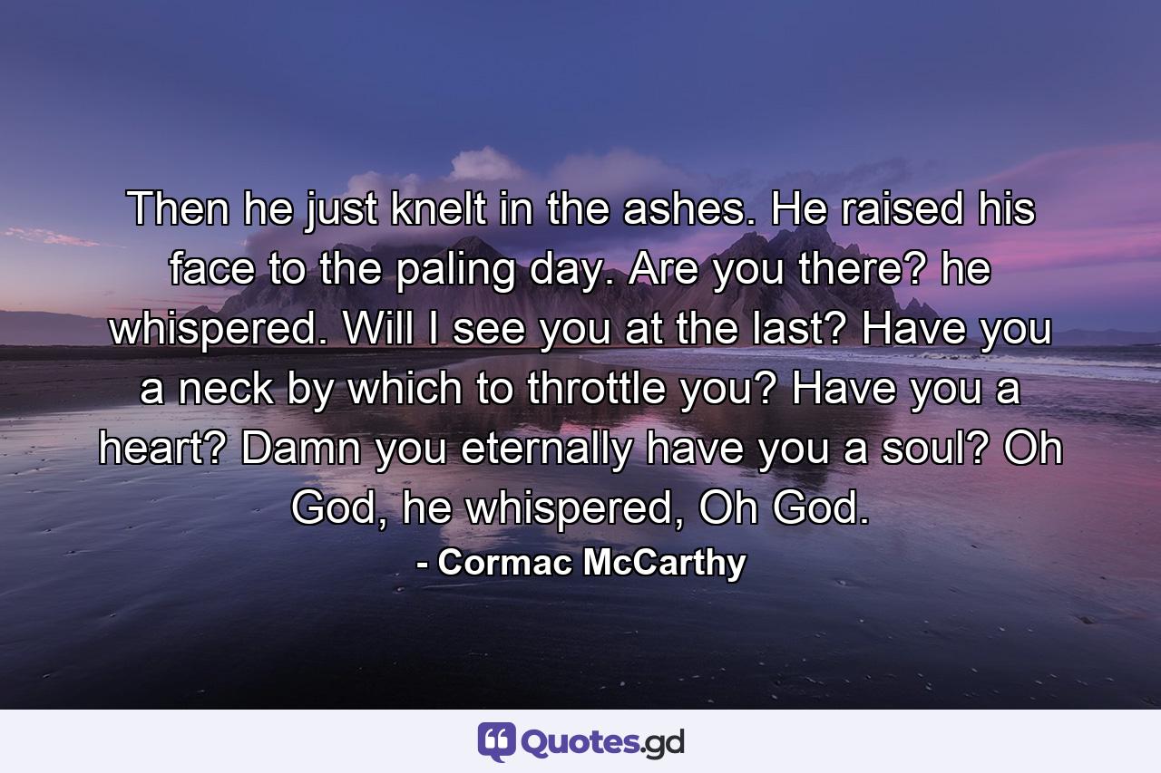 Then he just knelt in the ashes. He raised his face to the paling day. Are you there? he whispered. Will I see you at the last? Have you a neck by which to throttle you? Have you a heart? Damn you eternally have you a soul? Oh God, he whispered, Oh God. - Quote by Cormac McCarthy