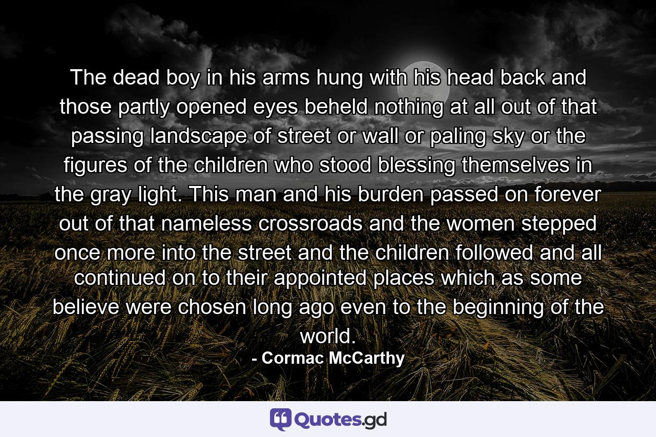 The dead boy in his arms hung with his head back and those partly opened eyes beheld nothing at all out of that passing landscape of street or wall or paling sky or the figures of the children who stood blessing themselves in the gray light. This man and his burden passed on forever out of that nameless crossroads and the women stepped once more into the street and the children followed and all continued on to their appointed places which as some believe were chosen long ago even to the beginning of the world. - Quote by Cormac McCarthy