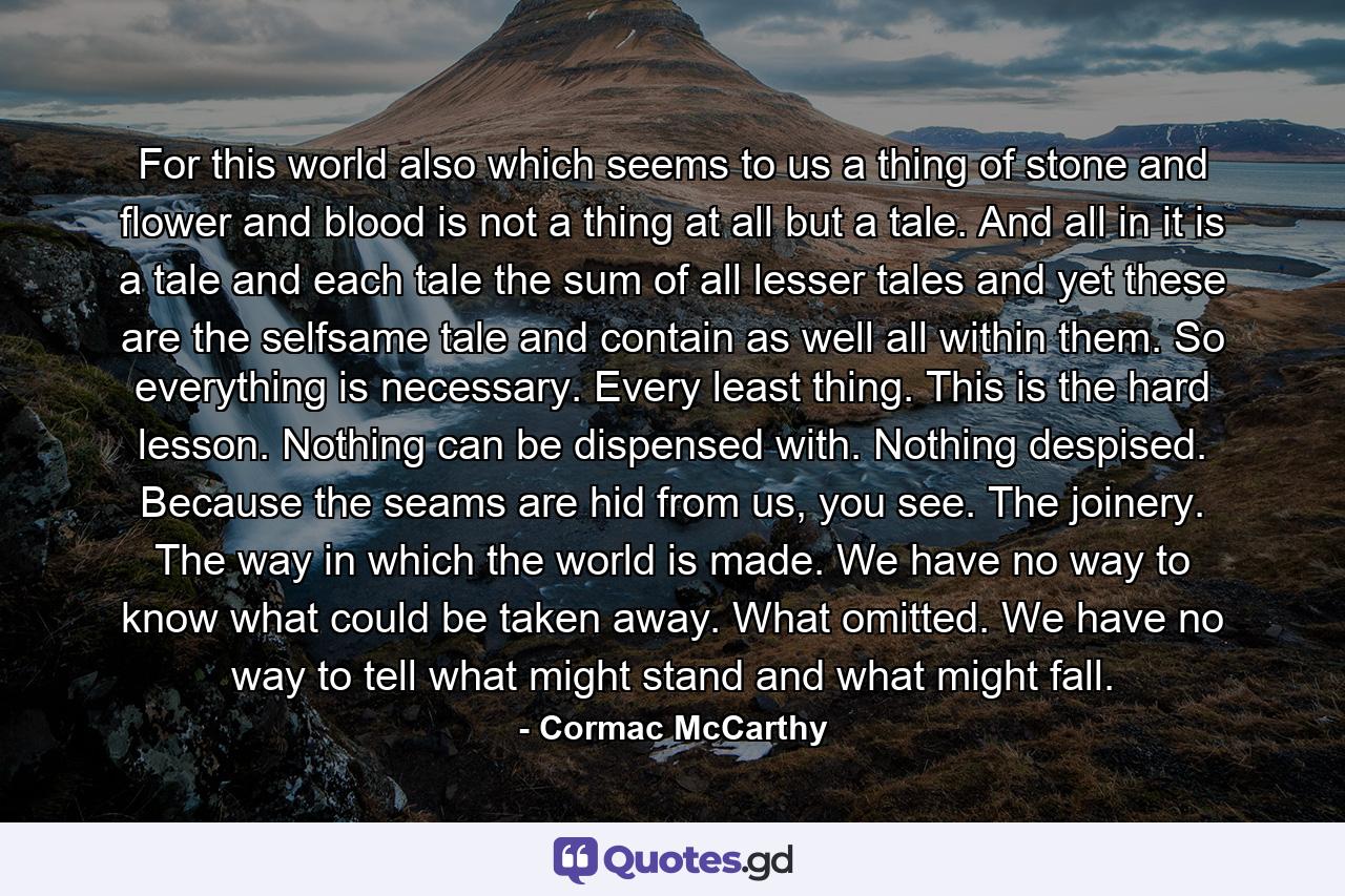 For this world also which seems to us a thing of stone and flower and blood is not a thing at all but a tale. And all in it is a tale and each tale the sum of all lesser tales and yet these are the selfsame tale and contain as well all within them. So everything is necessary. Every least thing. This is the hard lesson. Nothing can be dispensed with. Nothing despised. Because the seams are hid from us, you see. The joinery. The way in which the world is made. We have no way to know what could be taken away. What omitted. We have no way to tell what might stand and what might fall. - Quote by Cormac McCarthy