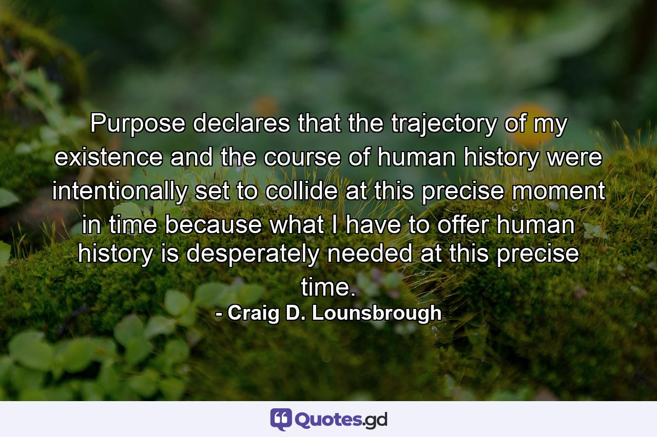 Purpose declares that the trajectory of my existence and the course of human history were intentionally set to collide at this precise moment in time because what I have to offer human history is desperately needed at this precise time. - Quote by Craig D. Lounsbrough