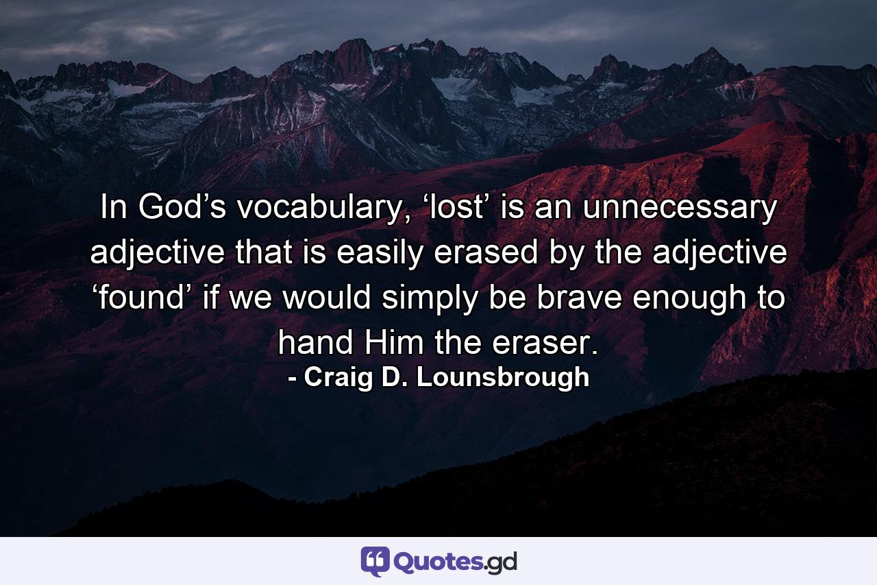 In God’s vocabulary, ‘lost’ is an unnecessary adjective that is easily erased by the adjective ‘found’ if we would simply be brave enough to hand Him the eraser. - Quote by Craig D. Lounsbrough