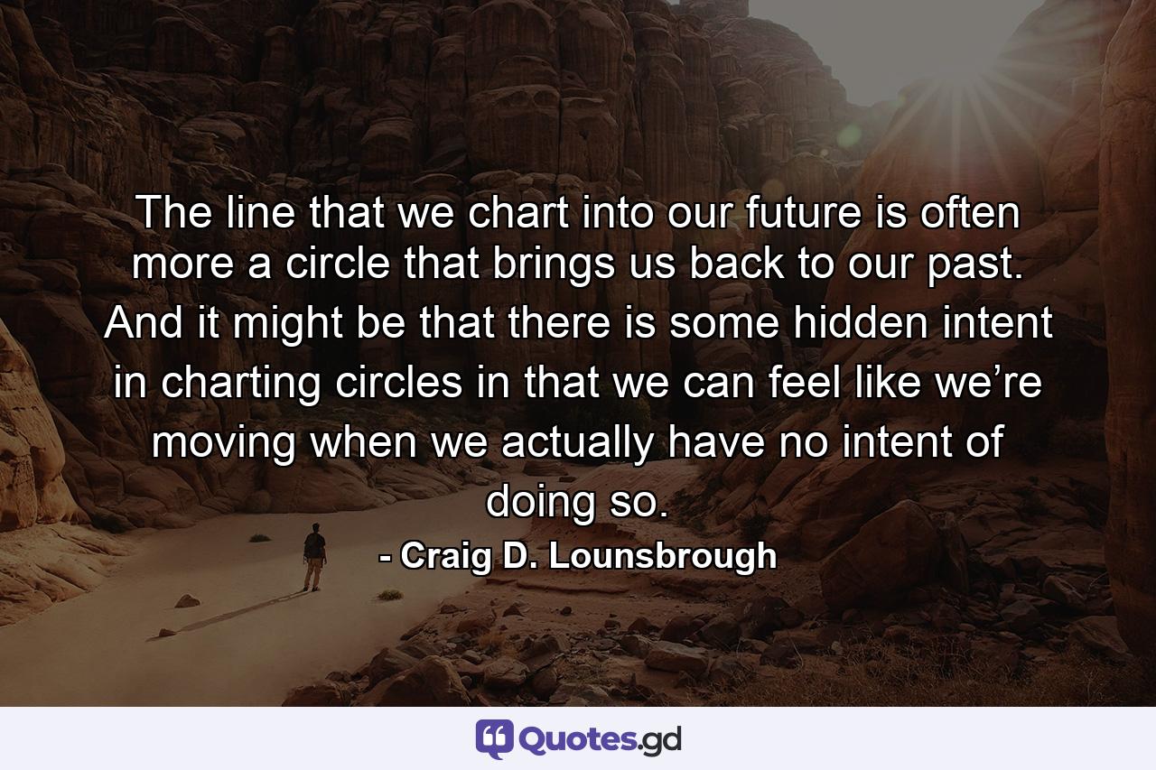 The line that we chart into our future is often more a circle that brings us back to our past. And it might be that there is some hidden intent in charting circles in that we can feel like we’re moving when we actually have no intent of doing so. - Quote by Craig D. Lounsbrough