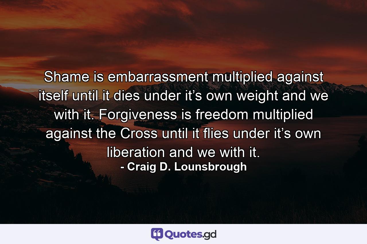 Shame is embarrassment multiplied against itself until it dies under it’s own weight and we with it. Forgiveness is freedom multiplied against the Cross until it flies under it’s own liberation and we with it. - Quote by Craig D. Lounsbrough