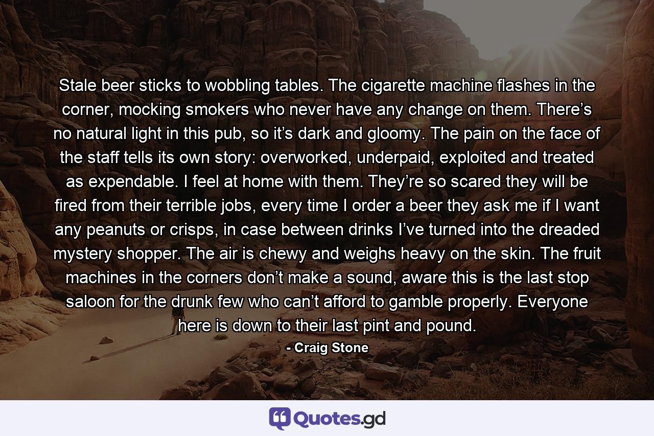 Stale beer sticks to wobbling tables. The cigarette machine flashes in the corner, mocking smokers who never have any change on them. There’s no natural light in this pub, so it’s dark and gloomy. The pain on the face of the staff tells its own story: overworked, underpaid, exploited and treated as expendable. I feel at home with them. They’re so scared they will be fired from their terrible jobs, every time I order a beer they ask me if I want any peanuts or crisps, in case between drinks I’ve turned into the dreaded mystery shopper. The air is chewy and weighs heavy on the skin. The fruit machines in the corners don’t make a sound, aware this is the last stop saloon for the drunk few who can’t afford to gamble properly. Everyone here is down to their last pint and pound. - Quote by Craig Stone