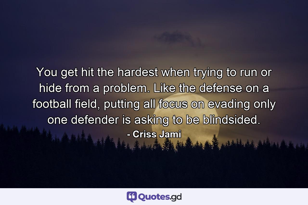 You get hit the hardest when trying to run or hide from a problem. Like the defense on a football field, putting all focus on evading only one defender is asking to be blindsided. - Quote by Criss Jami