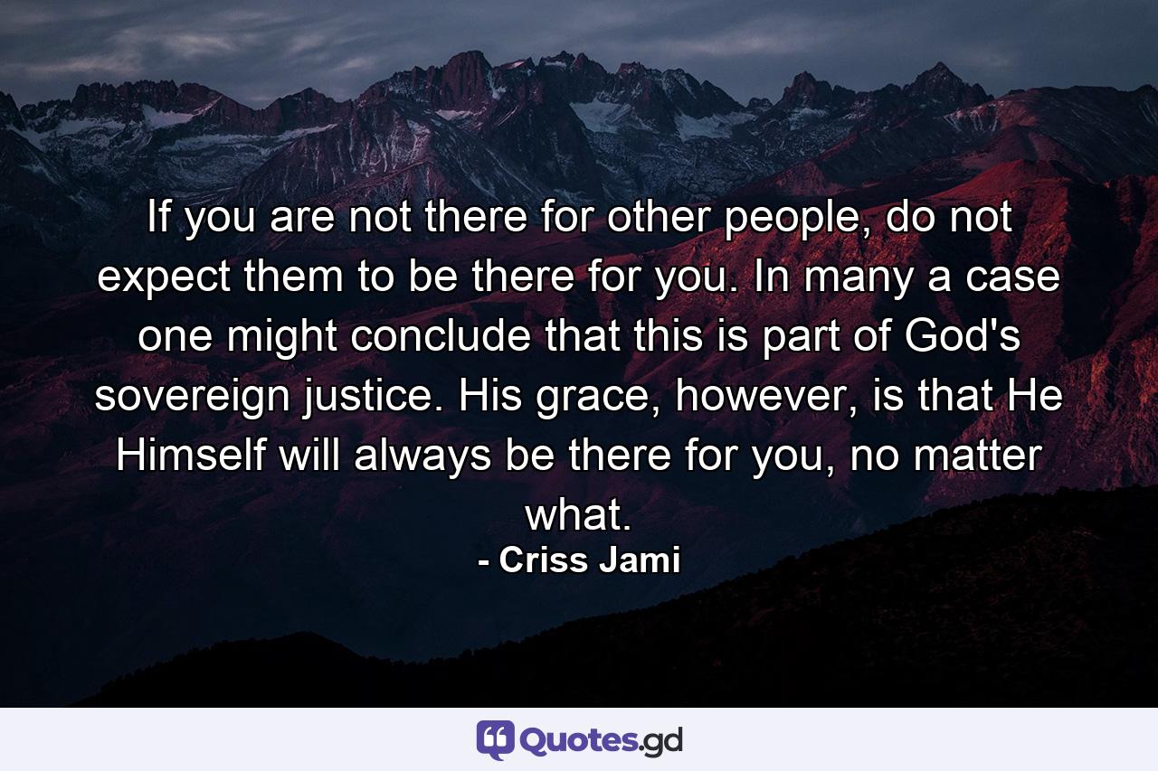 If you are not there for other people, do not expect them to be there for you. In many a case one might conclude that this is part of God's sovereign justice. His grace, however, is that He Himself will always be there for you, no matter what. - Quote by Criss Jami