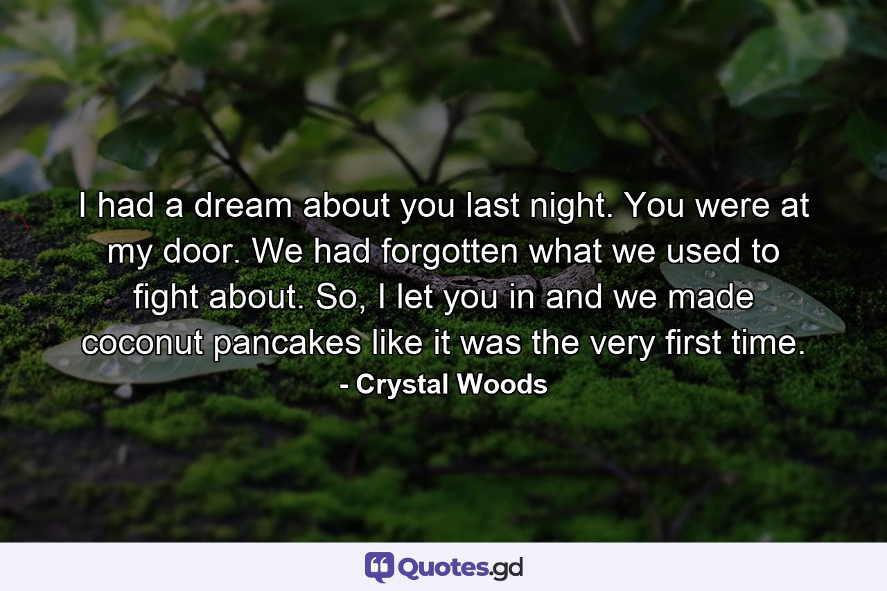 I had a dream about you last night. You were at my door. We had forgotten what we used to fight about. So, I let you in and we made coconut pancakes like it was the very first time. - Quote by Crystal Woods