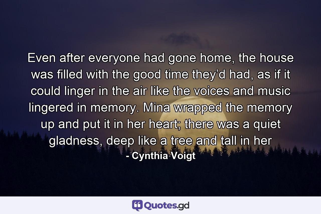 Even after everyone had gone home, the house was filled with the good time they’d had, as if it could linger in the air like the voices and music lingered in memory. Mina wrapped the memory up and put it in her heart; there was a quiet gladness, deep like a tree and tall in her - Quote by Cynthia Voigt