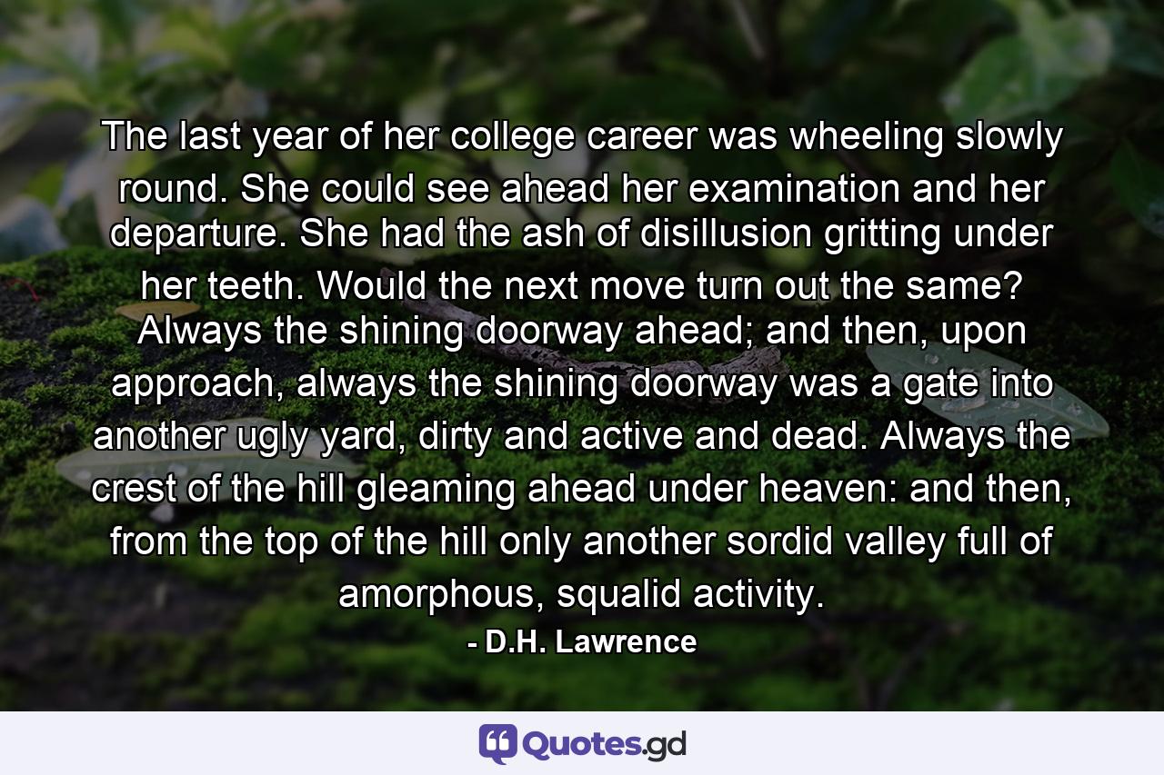 The last year of her college career was wheeling slowly round. She could see ahead her examination and her departure. She had the ash of disillusion gritting under her teeth. Would the next move turn out the same? Always the shining doorway ahead; and then, upon approach, always the shining doorway was a gate into another ugly yard, dirty and active and dead. Always the crest of the hill gleaming ahead under heaven: and then, from the top of the hill only another sordid valley full of amorphous, squalid activity. - Quote by D.H. Lawrence