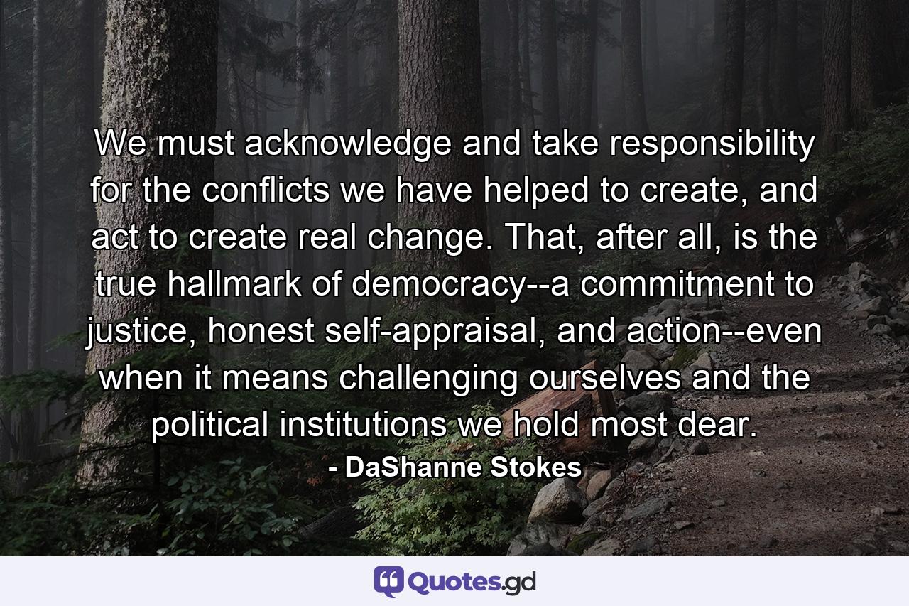 We must acknowledge and take responsibility for the conflicts we have helped to create, and act to create real change. That, after all, is the true hallmark of democracy--a commitment to justice, honest self-appraisal, and action--even when it means challenging ourselves and the political institutions we hold most dear. - Quote by DaShanne Stokes