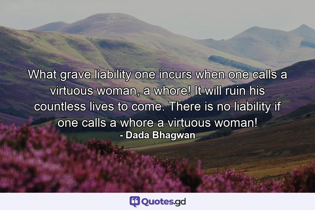 What grave liability one incurs when one calls a virtuous woman, a whore! It will ruin his countless lives to come. There is no liability if one calls a whore a virtuous woman! - Quote by Dada Bhagwan