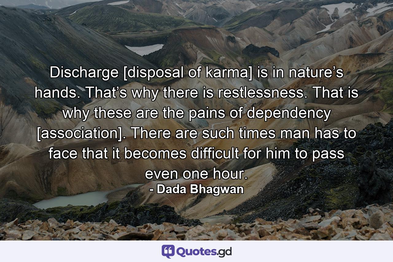 Discharge [disposal of karma] is in nature’s hands. That’s why there is restlessness. That is why these are the pains of dependency [association]. There are such times man has to face that it becomes difficult for him to pass even one hour. - Quote by Dada Bhagwan