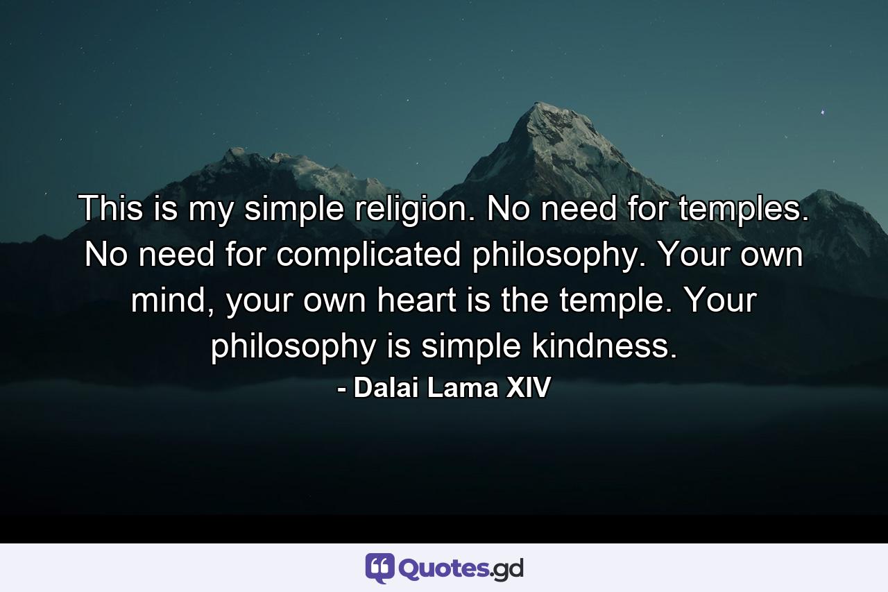 This is my simple religion. No need for temples. No need for complicated philosophy. Your own mind, your own heart is the temple. Your philosophy is simple kindness. - Quote by Dalai Lama XIV