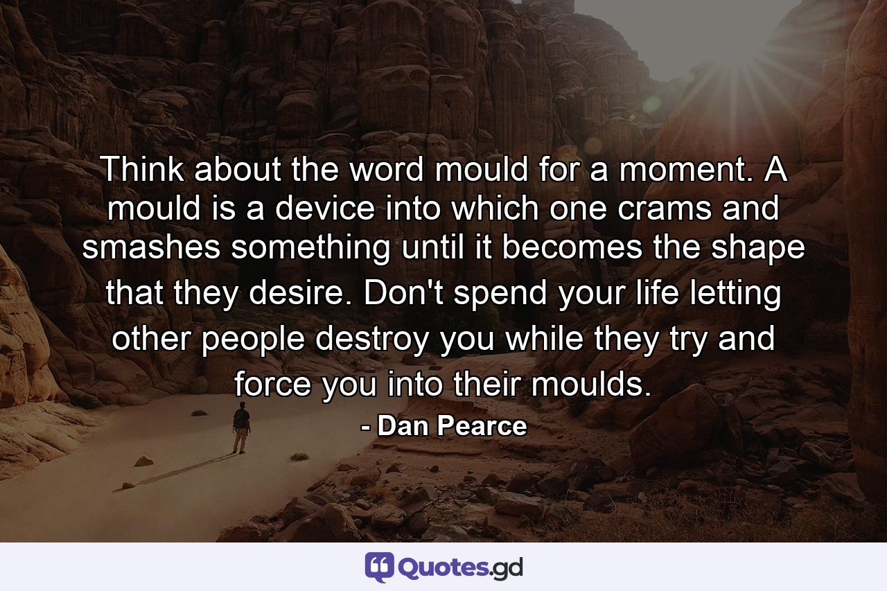 Think about the word mould for a moment. A mould is a device into which one crams and smashes something until it becomes the shape that they desire. Don't spend your life letting other people destroy you while they try and force you into their moulds. - Quote by Dan Pearce