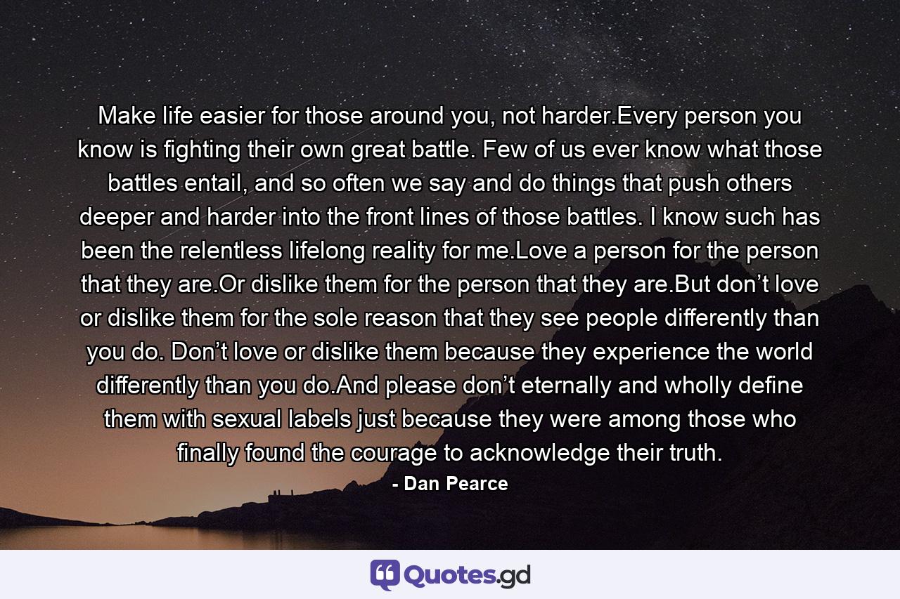 Make life easier for those around you, not harder.Every person you know is fighting their own great battle. Few of us ever know what those battles entail, and so often we say and do things that push others deeper and harder into the front lines of those battles. I know such has been the relentless lifelong reality for me.Love a person for the person that they are.Or dislike them for the person that they are.But don’t love or dislike them for the sole reason that they see people differently than you do. Don’t love or dislike them because they experience the world differently than you do.And please don’t eternally and wholly define them with sexual labels just because they were among those who finally found the courage to acknowledge their truth. - Quote by Dan Pearce