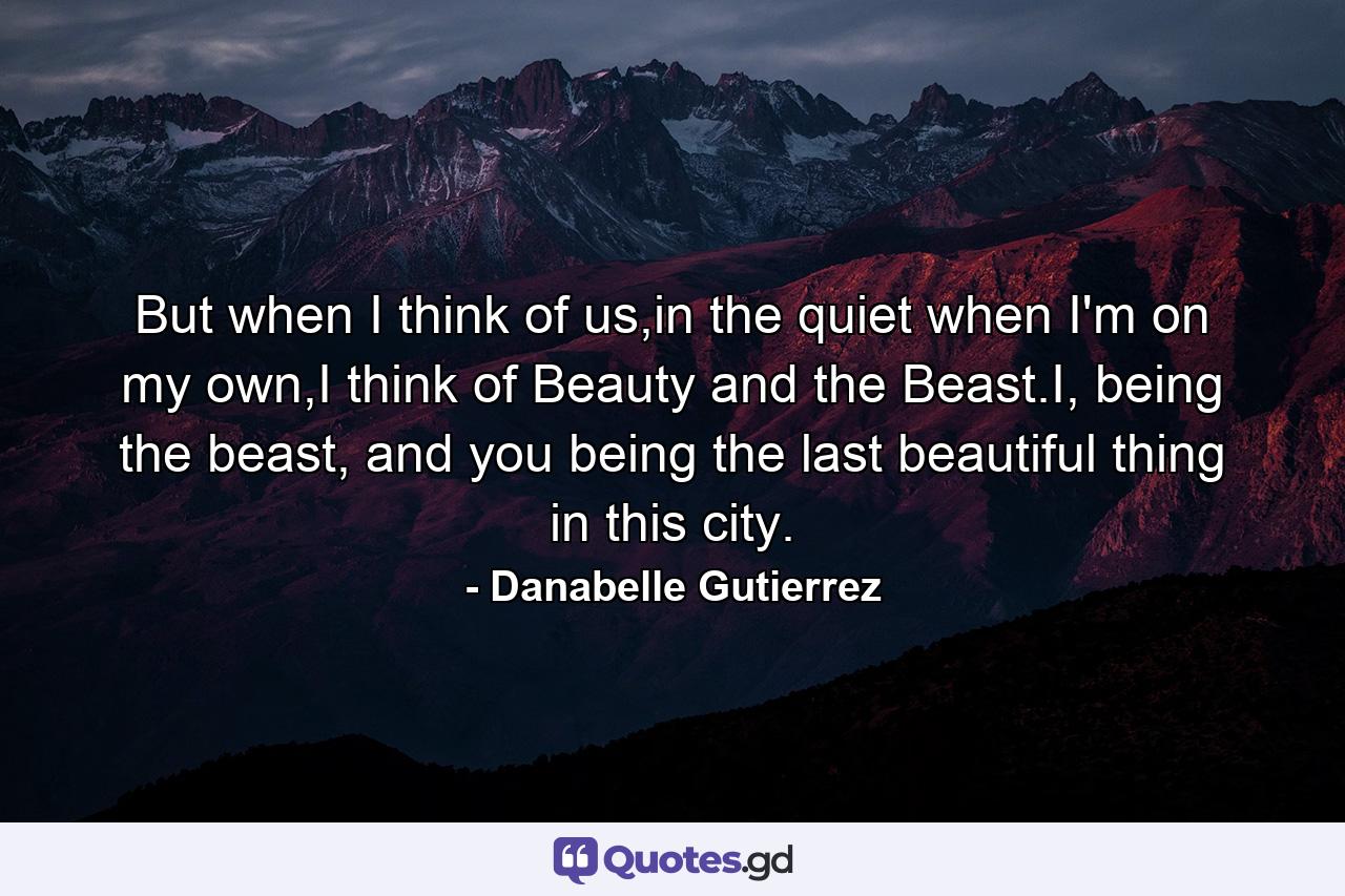 But when I think of us,in the quiet when I'm on my own,I think of Beauty and the Beast.I, being the beast, and you being the last beautiful thing in this city. - Quote by Danabelle Gutierrez