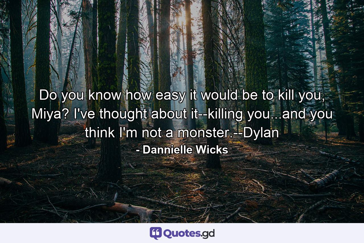 Do you know how easy it would be to kill you, Miya? I've thought about it--killing you...and you think I'm not a monster.--Dylan - Quote by Dannielle Wicks