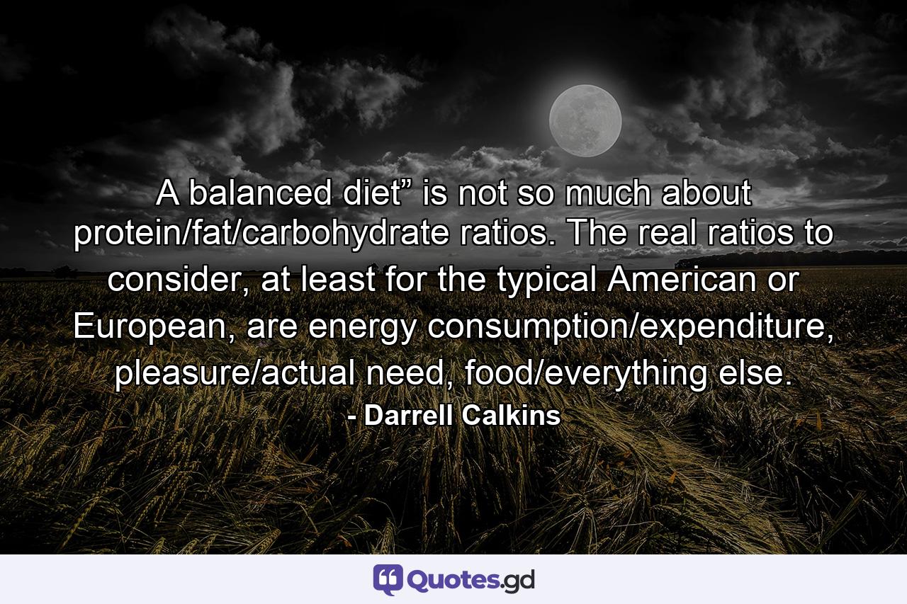 A balanced diet” is not so much about protein/fat/carbohydrate ratios. The real ratios to consider, at least for the typical American or European, are energy consumption/expenditure, pleasure/actual need, food/everything else. - Quote by Darrell Calkins