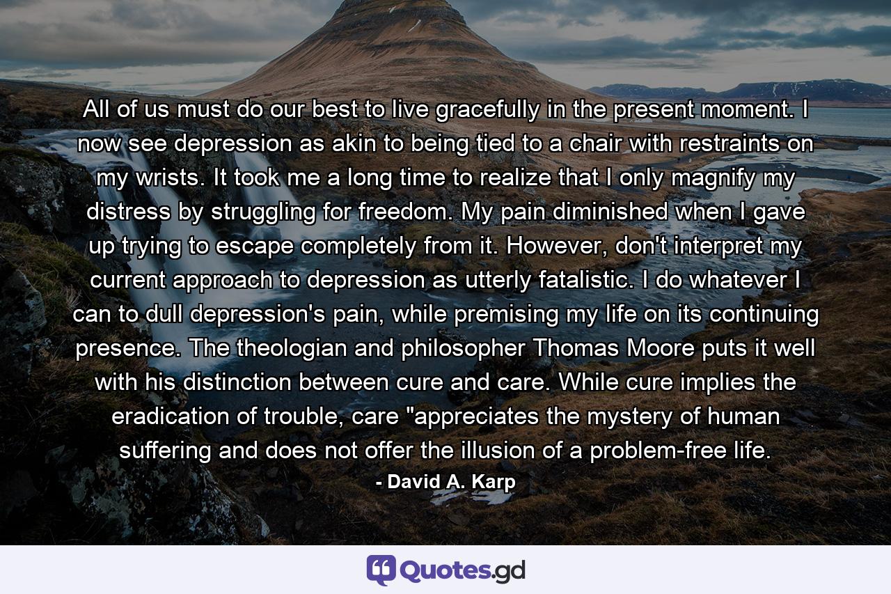 All of us must do our best to live gracefully in the present moment. I now see depression as akin to being tied to a chair with restraints on my wrists. It took me a long time to realize that I only magnify my distress by struggling for freedom. My pain diminished when I gave up trying to escape completely from it. However, don't interpret my current approach to depression as utterly fatalistic. I do whatever I can to dull depression's pain, while premising my life on its continuing presence. The theologian and philosopher Thomas Moore puts it well with his distinction between cure and care. While cure implies the eradication of trouble, care 