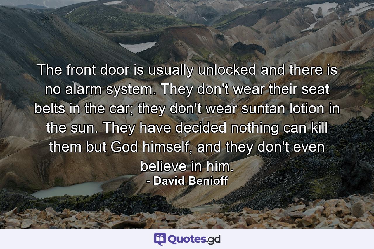 The front door is usually unlocked and there is no alarm system. They don't wear their seat belts in the car; they don't wear suntan lotion in the sun. They have decided nothing can kill them but God himself, and they don't even believe in him. - Quote by David Benioff