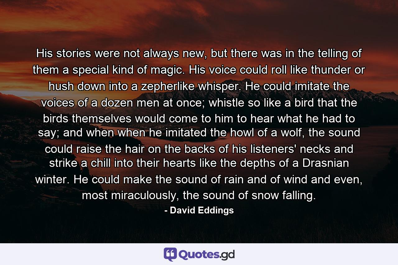 His stories were not always new, but there was in the telling of them a special kind of magic. His voice could roll like thunder or hush down into a zepherlike whisper. He could imitate the voices of a dozen men at once; whistle so like a bird that the birds themselves would come to him to hear what he had to say; and when when he imitated the howl of a wolf, the sound could raise the hair on the backs of his listeners' necks and strike a chill into their hearts like the depths of a Drasnian winter. He could make the sound of rain and of wind and even, most miraculously, the sound of snow falling. - Quote by David Eddings