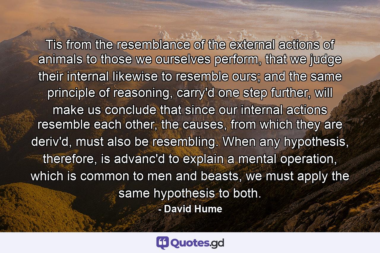 Tis from the resemblance of the external actions of animals to those we ourselves perform, that we judge their internal likewise to resemble ours; and the same principle of reasoning, carry'd one step further, will make us conclude that since our internal actions resemble each other, the causes, from which they are deriv'd, must also be resembling. When any hypothesis, therefore, is advanc'd to explain a mental operation, which is common to men and beasts, we must apply the same hypothesis to both. - Quote by David Hume