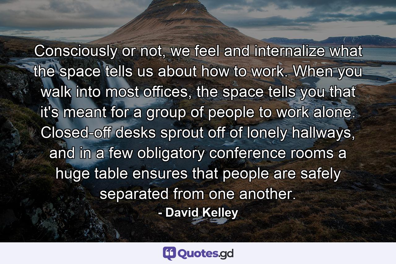 Consciously or not, we feel and internalize what the space tells us about how to work. When you walk into most offices, the space tells you that it's meant for a group of people to work alone. Closed-off desks sprout off of lonely hallways, and in a few obligatory conference rooms a huge table ensures that people are safely separated from one another. - Quote by David Kelley