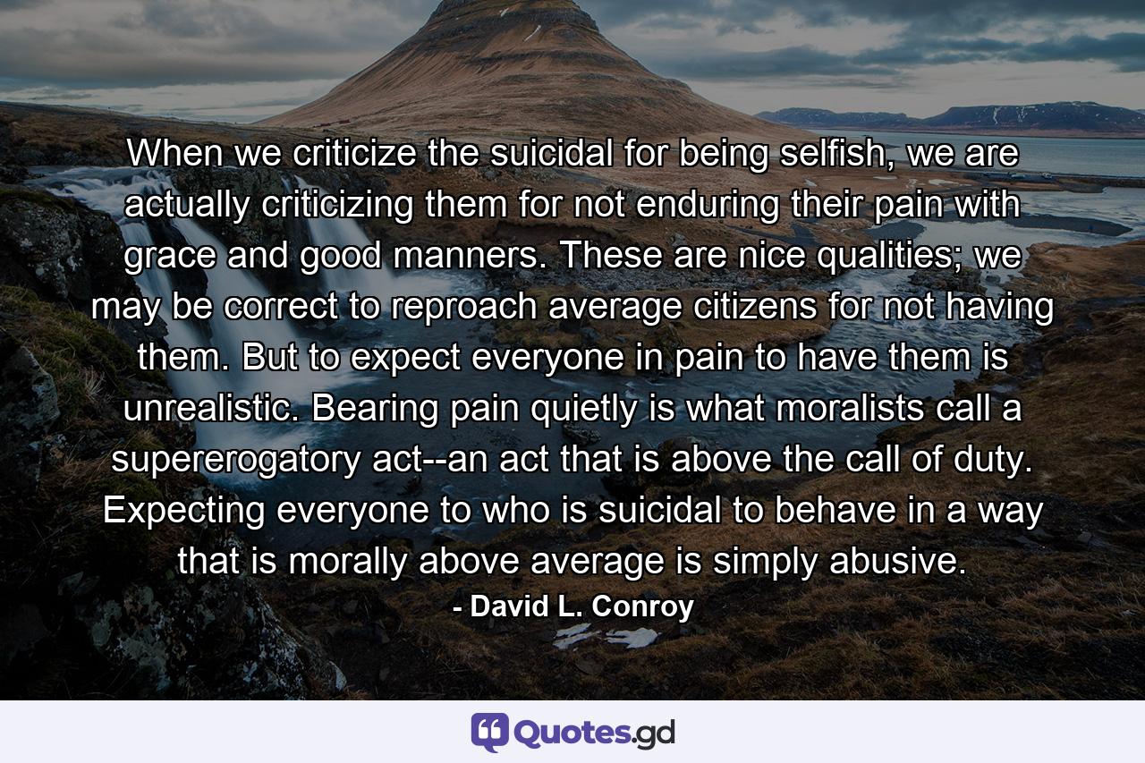 When we criticize the suicidal for being selfish, we are actually criticizing them for not enduring their pain with grace and good manners. These are nice qualities; we may be correct to reproach average citizens for not having them. But to expect everyone in pain to have them is unrealistic. Bearing pain quietly is what moralists call a supererogatory act--an act that is above the call of duty. Expecting everyone to who is suicidal to behave in a way that is morally above average is simply abusive. - Quote by David L. Conroy